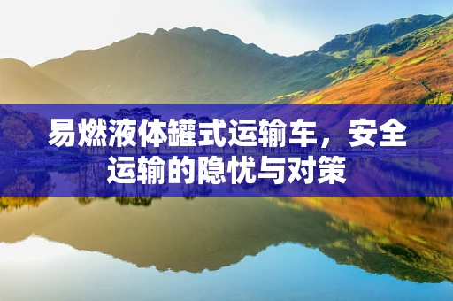 易燃液体罐式运输车，安全运输的隐忧与对策