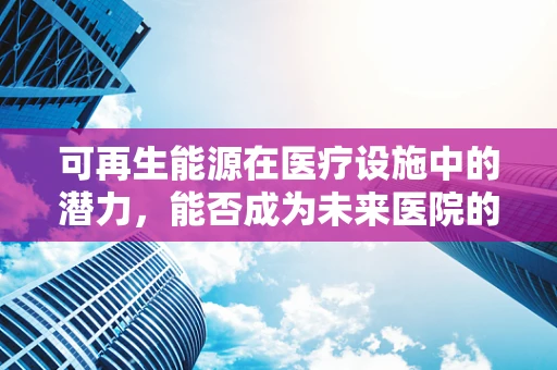 可再生能源在医疗设施中的潜力，能否成为未来医院的新能源支柱？