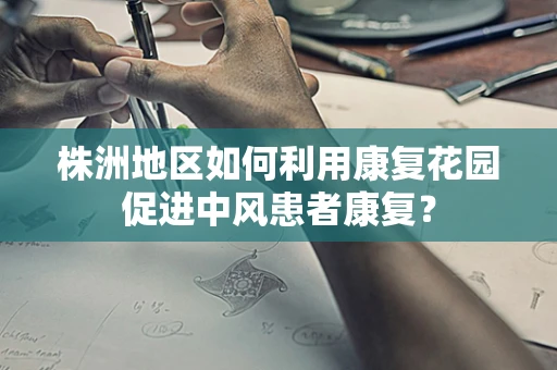 株洲地区如何利用康复花园促进中风患者康复？