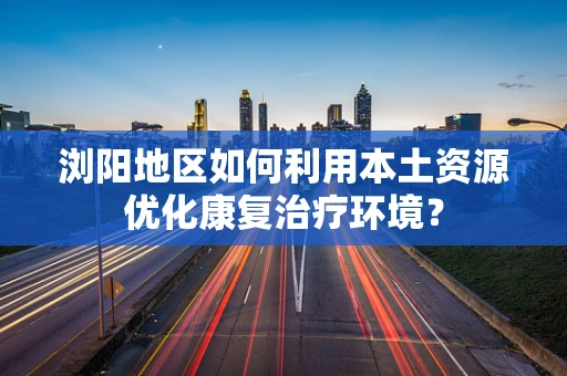 浏阳地区如何利用本土资源优化康复治疗环境？