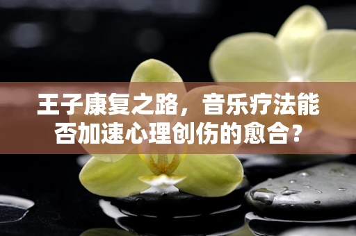 王子康复之路，音乐疗法能否加速心理创伤的愈合？