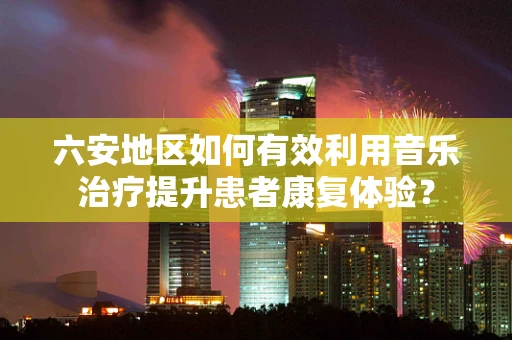 六安地区如何有效利用音乐治疗提升患者康复体验？