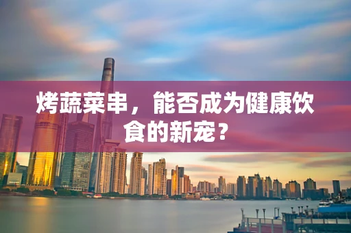 烤蔬菜串，能否成为健康饮食的新宠？