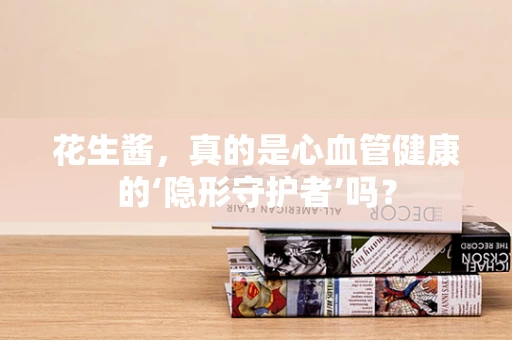 花生酱，真的是心血管健康的‘隐形守护者’吗？