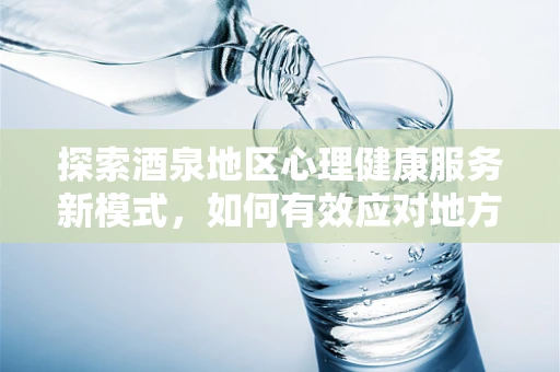 探索酒泉地区心理健康服务新模式，如何有效应对地方特色下的酒精依赖问题？