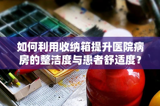 如何利用收纳箱提升医院病房的整洁度与患者舒适度？