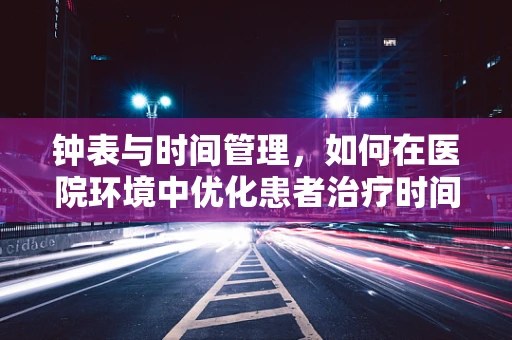钟表与时间管理，如何在医院环境中优化患者治疗时间？