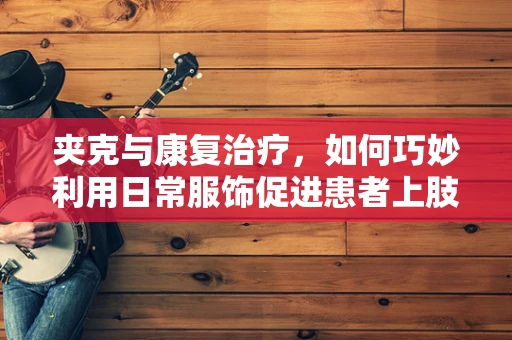 夹克与康复治疗，如何巧妙利用日常服饰促进患者上肢功能恢复？