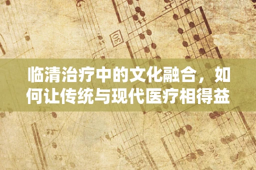 临清治疗中的文化融合，如何让传统与现代医疗相得益彰？