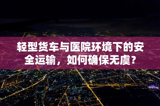 轻型货车与医院环境下的安全运输，如何确保无虞？