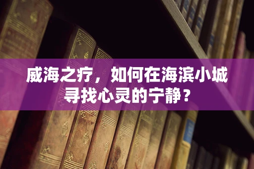 威海之疗，如何在海滨小城寻找心灵的宁静？