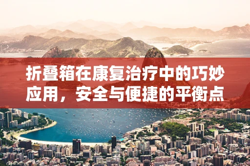 折叠箱在康复治疗中的巧妙应用，安全与便捷的平衡点在哪里？