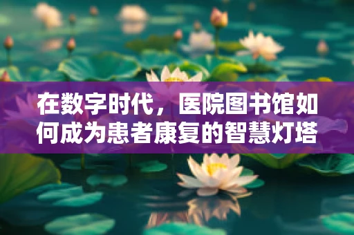 在数字时代，医院图书馆如何成为患者康复的智慧灯塔？
