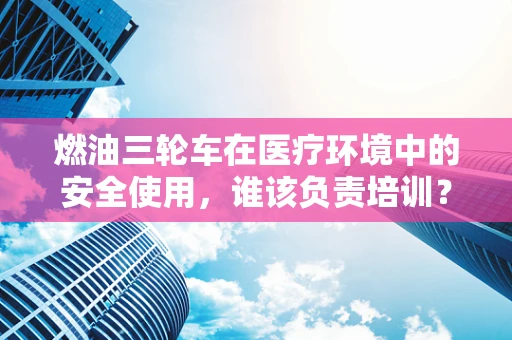 燃油三轮车在医疗环境中的安全使用，谁该负责培训？