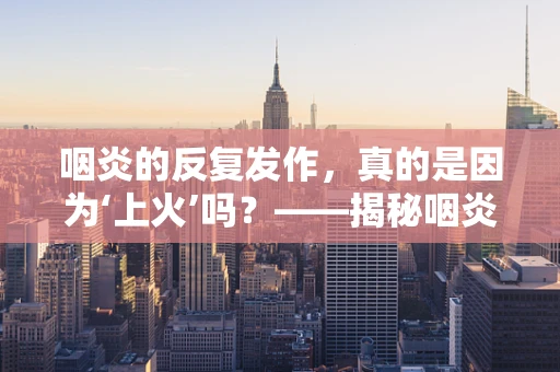 咽炎的反复发作，真的是因为‘上火’吗？——揭秘咽炎的真正成因与治疗