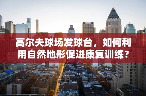 高尔夫球场发球台，如何利用自然地形促进康复训练？