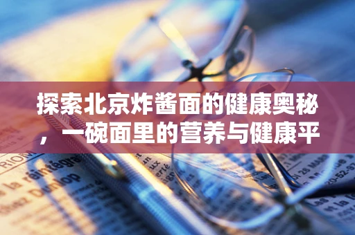 探索北京炸酱面的健康奥秘，一碗面里的营养与健康平衡