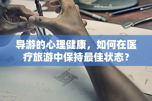 导游的心理健康，如何在医疗旅游中保持最佳状态？