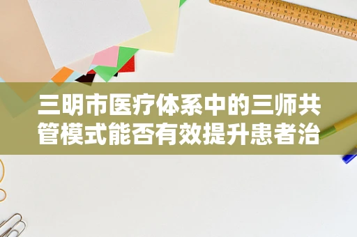 三明市医疗体系中的三师共管模式能否有效提升患者治疗效果？