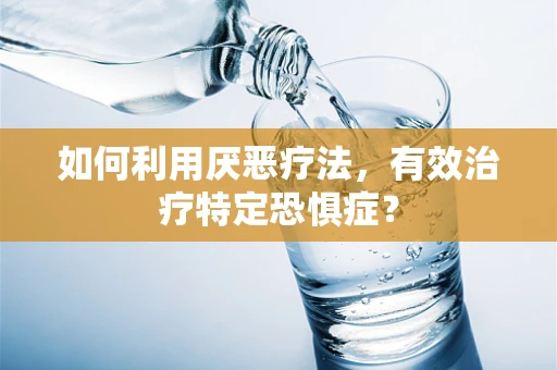 如何利用厌恶疗法，有效治疗特定恐惧症？