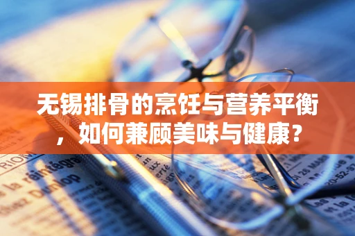 无锡排骨的烹饪与营养平衡，如何兼顾美味与健康？