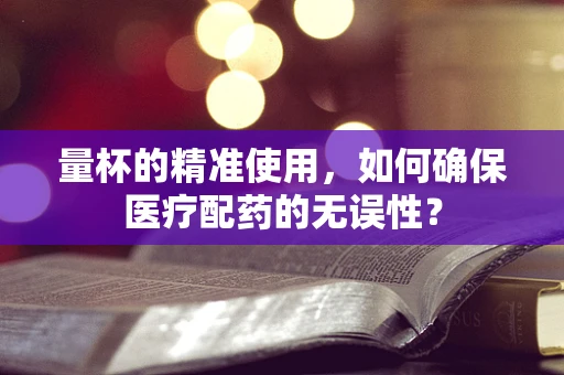 量杯的精准使用，如何确保医疗配药的无误性？