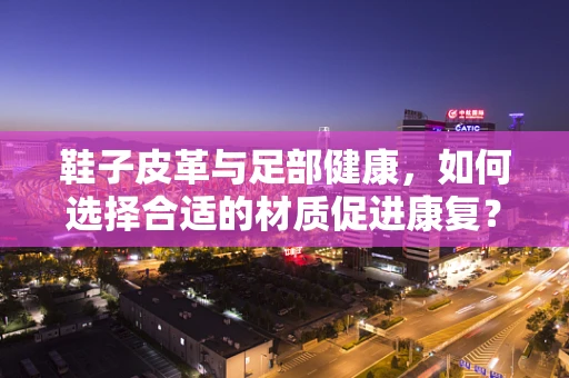鞋子皮革与足部健康，如何选择合适的材质促进康复？