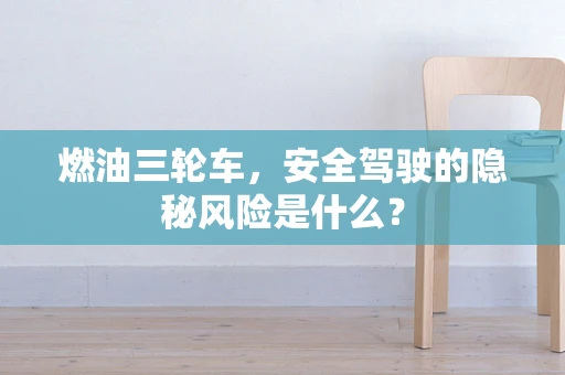 燃油三轮车，安全驾驶的隐秘风险是什么？