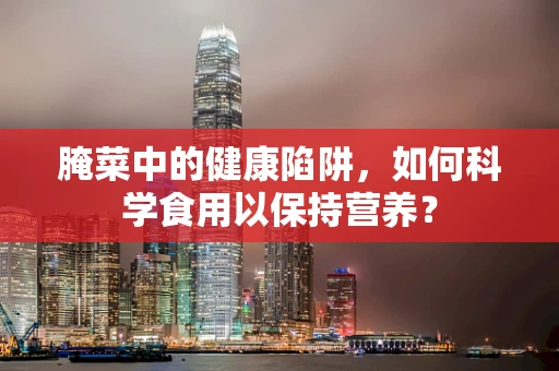 腌菜中的健康陷阱，如何科学食用以保持营养？