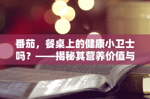 番茄，餐桌上的健康小卫士吗？——揭秘其营养价值与食用误区