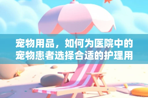 宠物用品，如何为医院中的宠物患者选择合适的护理用品？