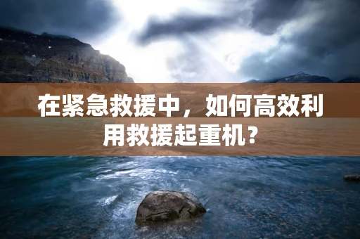 在紧急救援中，如何高效利用救援起重机？