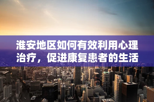 淮安地区如何有效利用心理治疗，促进康复患者的生活质量？