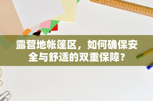 露营地帐篷区，如何确保安全与舒适的双重保障？