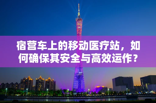 宿营车上的移动医疗站，如何确保其安全与高效运作？