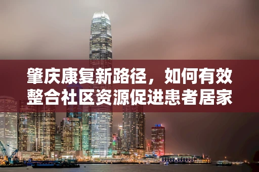 肇庆康复新路径，如何有效整合社区资源促进患者居家康复？