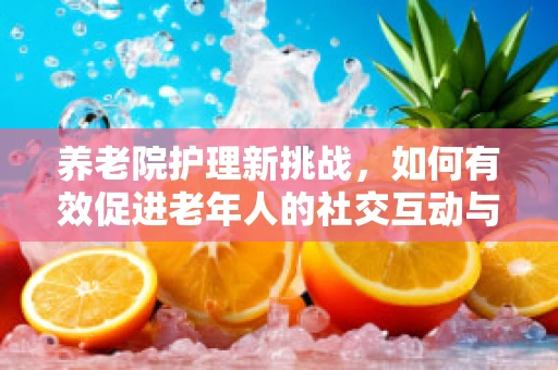 养老院护理新挑战，如何有效促进老年人的社交互动与心理健康？