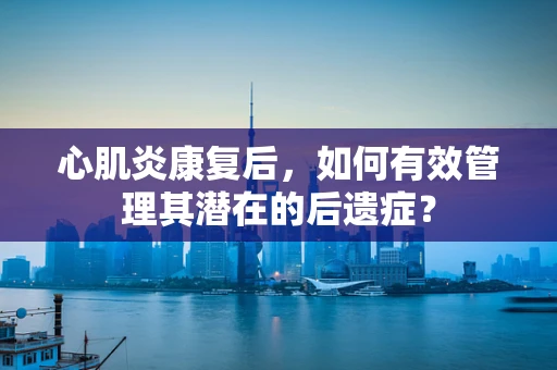 心肌炎康复后，如何有效管理其潜在的后遗症？