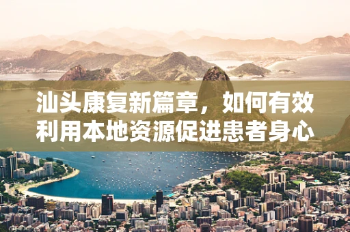 汕头康复新篇章，如何有效利用本地资源促进患者身心康复？