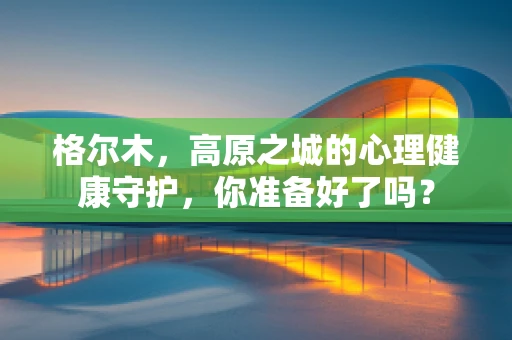 格尔木，高原之城的心理健康守护，你准备好了吗？