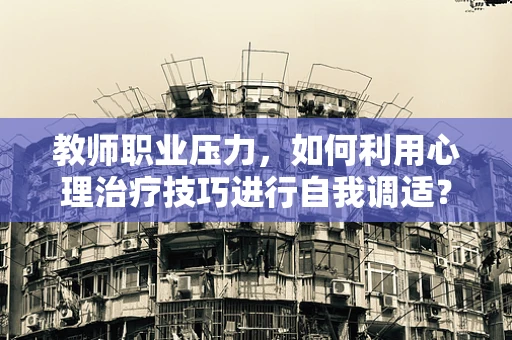教师职业压力，如何利用心理治疗技巧进行自我调适？