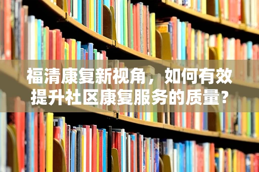 福清康复新视角，如何有效提升社区康复服务的质量？
