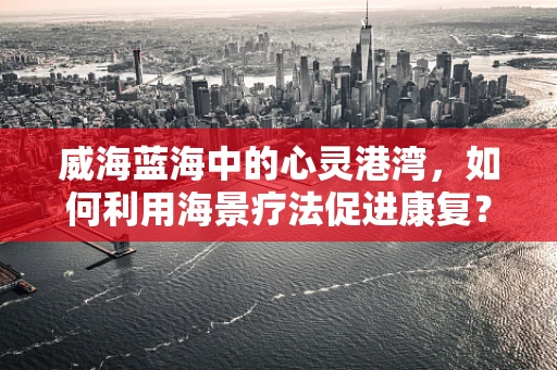 威海蓝海中的心灵港湾，如何利用海景疗法促进康复？