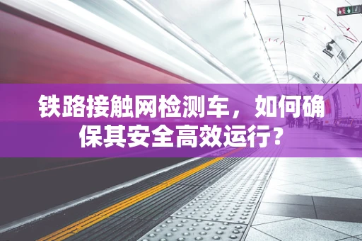 铁路接触网检测车，如何确保其安全高效运行？