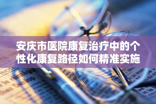 安庆市医院康复治疗中的个性化康复路径如何精准实施？