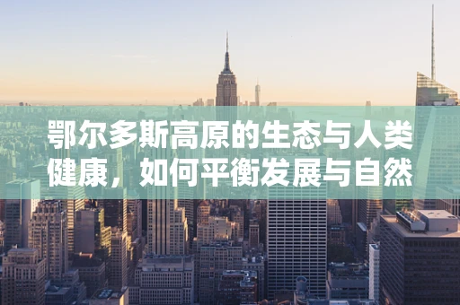 鄂尔多斯高原的生态与人类健康，如何平衡发展与自然保护？