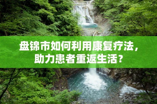 盘锦市如何利用康复疗法，助力患者重返生活？