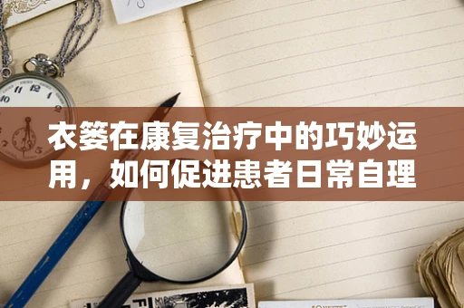 衣篓在康复治疗中的巧妙运用，如何促进患者日常自理能力？