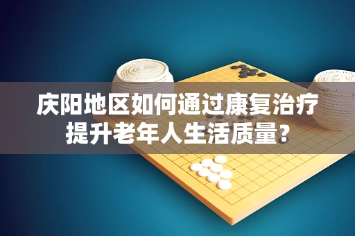 庆阳地区如何通过康复治疗提升老年人生活质量？