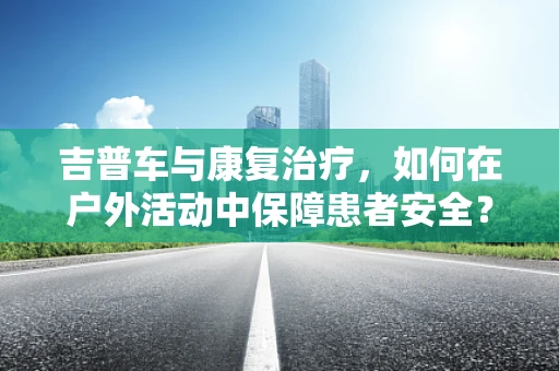 吉普车与康复治疗，如何在户外活动中保障患者安全？